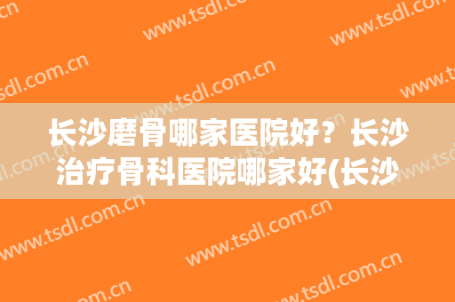 长沙磨骨哪家医院好？长沙治疗骨科医院哪家好(长沙专治骨科效果好的医院)