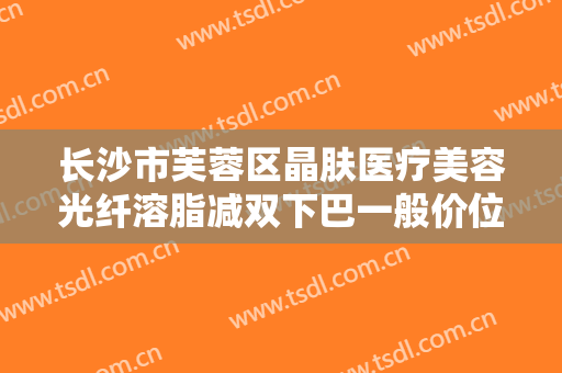 长沙市芙蓉区晶肤医疗美容光纤溶脂减双下巴一般价位是多少钱?多长时间恢复?