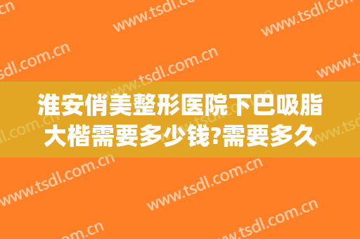 淮安俏美整形医院下巴吸脂大楷需要多少钱?需要多久恢复?(下巴美容整形价格)