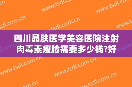 四川晶肤医学美容医院注射肉毒素瘦脸需要多少钱?好不好?