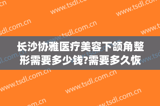 长沙协雅医疗美容下颌角整形需要多少钱?需要多久恢复?(长沙雅美整形医院地址)