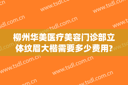 柳州华美医疗美容门诊部立体纹眉大楷需要多少费用?好不好?(柳州有什么正规的医美医院)