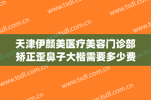 天津伊颜美医疗美容门诊部矫正歪鼻子大楷需要多少费用?好不好?(天津伊颂整形好不好)