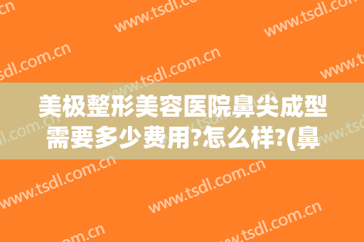 美极整形美容医院鼻尖成型需要多少费用?怎么样?(鼻尖整形的费用)