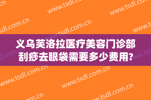 义乌芙洛拉医疗美容门诊部刮痧去眼袋需要多少费用?好不好?(义乌芙洛拉整形美容正规吗)