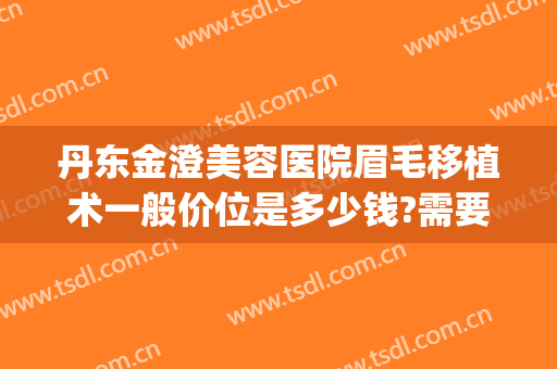 丹东金澄美容医院眉毛移植术一般价位是多少钱?需要多久恢复?(丹东金澄美容医院怎么样)