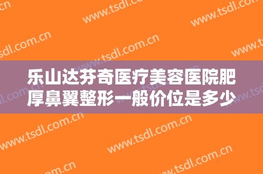 乐山达芬奇医疗美容医院肥厚鼻翼整形一般价位是多少钱?效果怎么样?