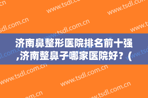 济南鼻整形医院排名前十强,济南整鼻子哪家医院好？(济南鼻部整形哪个专家好)