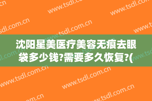 沈阳星美医疗美容无痕去眼袋多少钱?需要多久恢复?(沈阳去眼袋一般多少钱)