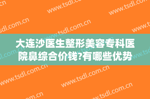 大连沙医生整形美容专科医院鼻综合价钱?有哪些优势?(大连沙医生整形是公立医院吗)