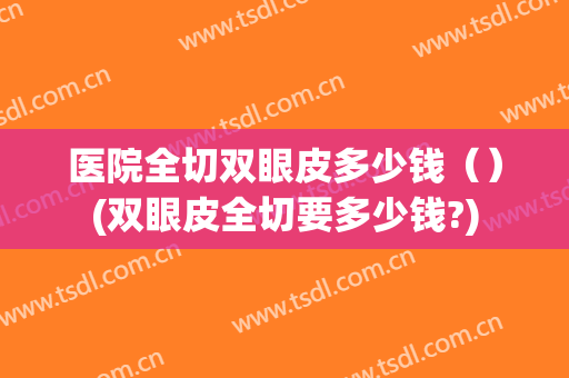 医院全切双眼皮多少钱（）(双眼皮全切要多少钱?)
