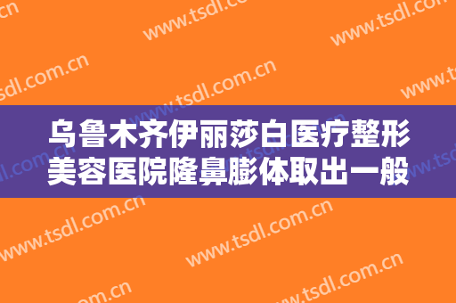乌鲁木齐伊丽莎白医疗整形美容医院隆鼻膨体取出一般价位是多少费用?怎么样?