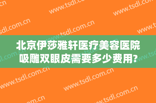 北京伊莎雅轩医疗美容医院吸雕双眼皮需要多少费用?贵不贵?(北京伊莎雅轩医疗美容医院正规吗)