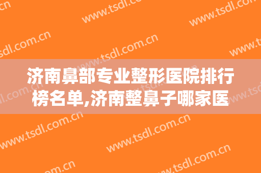 济南鼻部专业整形医院排行榜名单,济南整鼻子哪家医院好？(济南整鼻哪里好)
