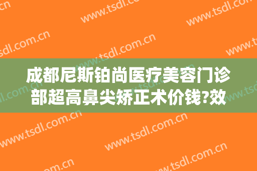 成都尼斯铂尚医疗美容门诊部超高鼻尖矫正术价钱?效果怎么样?(成都武侯尼斯铂尚医疗美容门诊部有限公司)