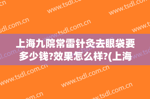 上海九院常雷针灸去眼袋要多少钱?效果怎么样?(上海九医院去眼袋要多少钱)