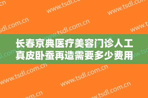 长春京典医疗美容门诊人工真皮卧蚕再造需要多少费用?靠谱吗?