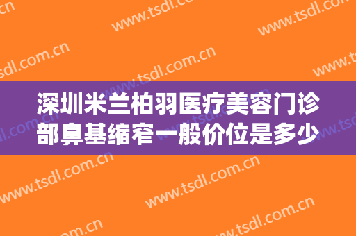 深圳米兰柏羽医疗美容门诊部鼻基缩窄一般价位是多少钱?可靠吗?(公路局上班需要什么学历)