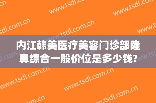内江韩美医疗美容门诊部隆鼻综合一般价位是多少钱?效果怎么样?(四川韩美整形美容医院)