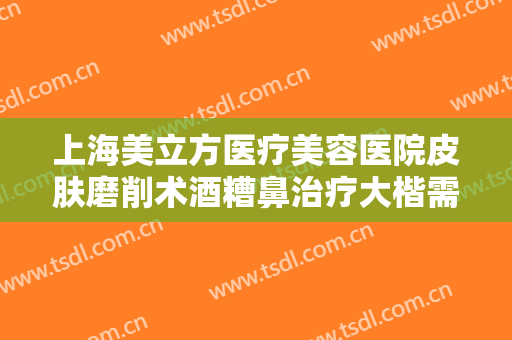 上海美立方医疗美容医院皮肤磨削术酒糟鼻治疗大楷需要多少钱?需要多久恢复?