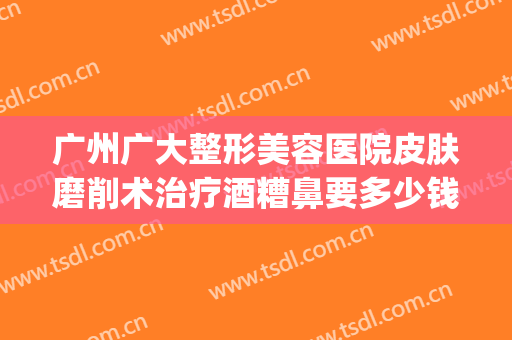 广州广大整形美容医院皮肤磨削术治疗酒糟鼻要多少钱?可靠吗?(酒糟鼻切割术做完效果)