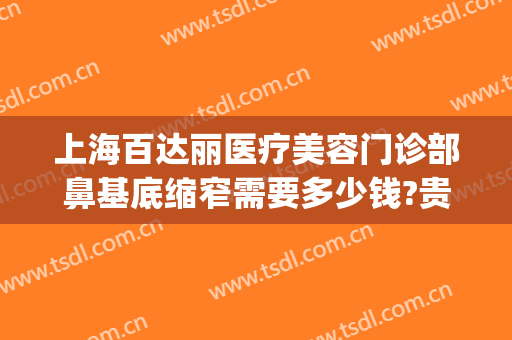 上海百达丽医疗美容门诊部鼻基底缩窄需要多少钱?贵不贵?(上海百达丽做鼻综合怎么样)