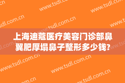 上海迪蔻医疗美容门诊部鼻翼肥厚塌鼻子整形多少钱?多长时间恢复?(上海迪蔻医疗美容医院怎么样)