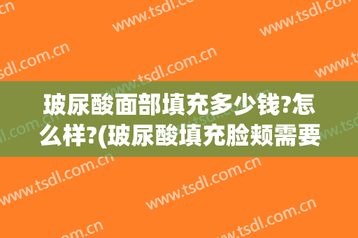 玻尿酸面部填充多少钱?怎么样?(玻尿酸填充脸颊需要多少钱)