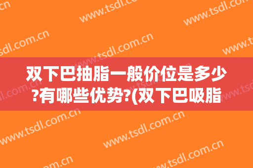 双下巴抽脂一般价位是多少?有哪些优势?(双下巴吸脂费用)
