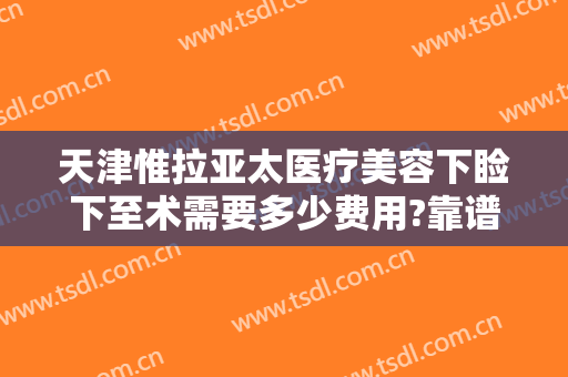 天津惟拉亚太医疗美容下睑下至术需要多少费用?靠谱吗?