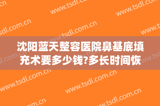 沈阳蓝天整容医院鼻基底填充术要多少钱?多长时间恢复?(沈阳蓝天整形医院)