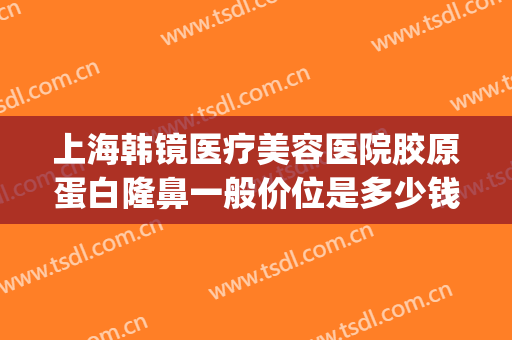 上海韩镜医疗美容医院胶原蛋白隆鼻一般价位是多少钱?贵不贵?(上海韩镜整形医院医生)