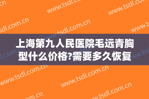 上海第九人民医院毛远青胸型什么价格?需要多久恢复?(上海第九人民医院毛远青介绍)