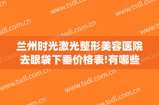 兰州时光激光整形美容医院去眼袋下垂价格表!有哪些优势?(兰州哪家医院去眼袋做得好)