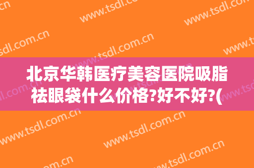 北京华韩医疗美容医院吸脂祛眼袋什么价格?好不好?(韩式祛眼袋多少钱)