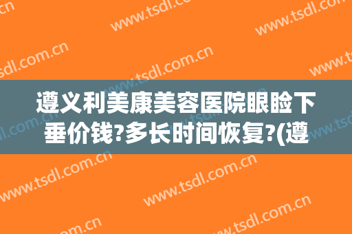 遵义利美康美容医院眼睑下垂价钱?多长时间恢复?(遵义利美康整形美容院)