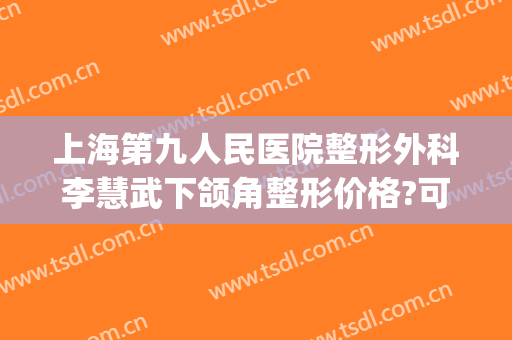 上海第九人民医院整形外科李慧武下颌角整形价格?可靠吗?(专业下巴整形医院)