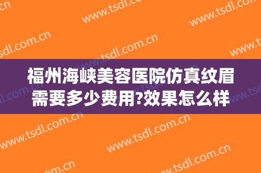 福州海峡美容医院仿真纹眉需要多少费用?效果怎么样?(福州海峡医疗美容整形医院)