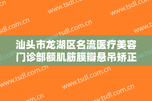 汕头市龙湖区名流医疗美容门诊部额肌筋膜瓣悬吊矫正上睑下垂什么价格?靠谱吗?