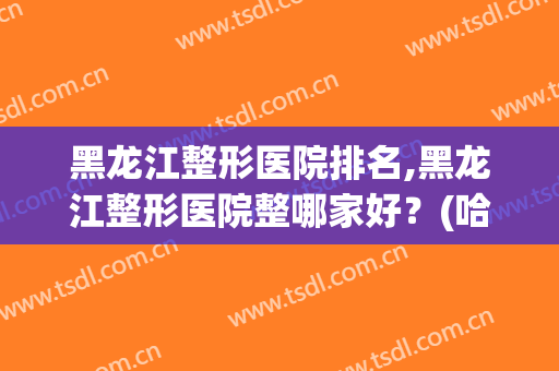 黑龙江整形医院排名,黑龙江整形医院整哪家好？(哈尔滨有名的整形医院排名)