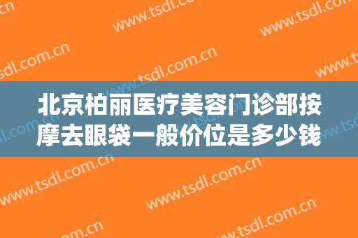 北京柏丽医疗美容门诊部按摩去眼袋一般价位是多少钱?效果怎么样?(北京京典丽园祛眼袋怎么样)