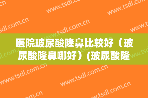 医院玻尿酸隆鼻比较好（玻尿酸隆鼻哪好）(玻尿酸隆鼻好吗?)