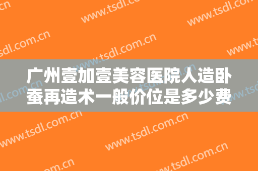 广州壹加壹美容医院人造卧蚕再造术一般价位是多少费用?贵不贵?