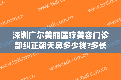 深圳广尔美丽医疗美容门诊部纠正朝天鼻多少钱?多长时间恢复?(深圳广尔美丽医疗美容医院好不好)