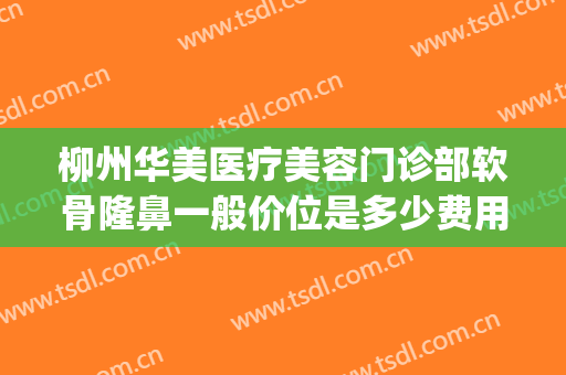柳州华美医疗美容门诊部软骨隆鼻一般价位是多少费用?效果怎么样?(柳州市华山医疗整形医院)