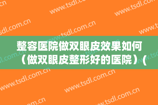 整容医院做双眼皮效果如何（做双眼皮整形好的医院）(哪个整形医院割双眼皮比较好)