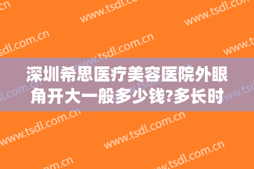 深圳希思医疗美容医院外眼角开大一般多少钱?多长时间恢复?(深圳希思整形医院地址)