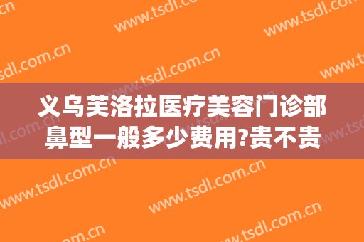 义乌芙洛拉医疗美容门诊部鼻型一般多少费用?贵不贵?(金华芙洛拉美容医院怎么样)
