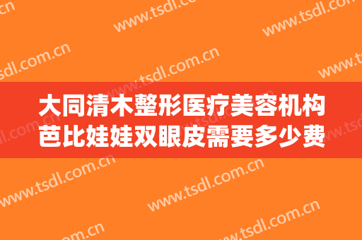 大同清木整形医疗美容机构芭比娃娃双眼皮需要多少费用?怎么样?(大同清木整形医院)