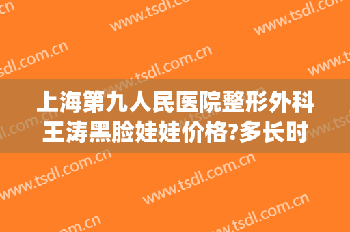 上海第九人民医院整形外科王涛黑脸娃娃价格?多长时间恢复?(上海第九整形美容医院王涛)